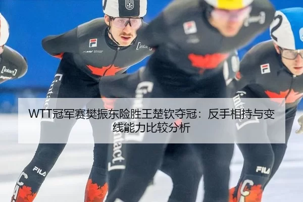 WTT冠军赛樊振东险胜王楚钦夺冠：反手相持与变线能力比较分析