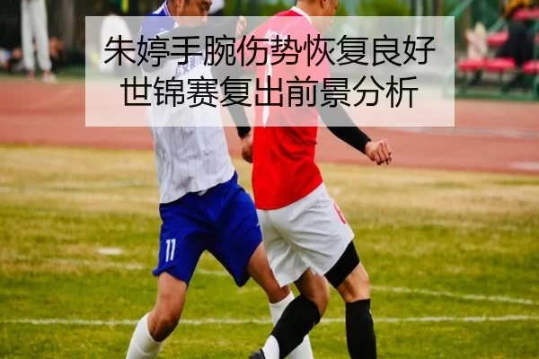 朱婷手腕伤势恢复良好 世锦赛复出前景分析